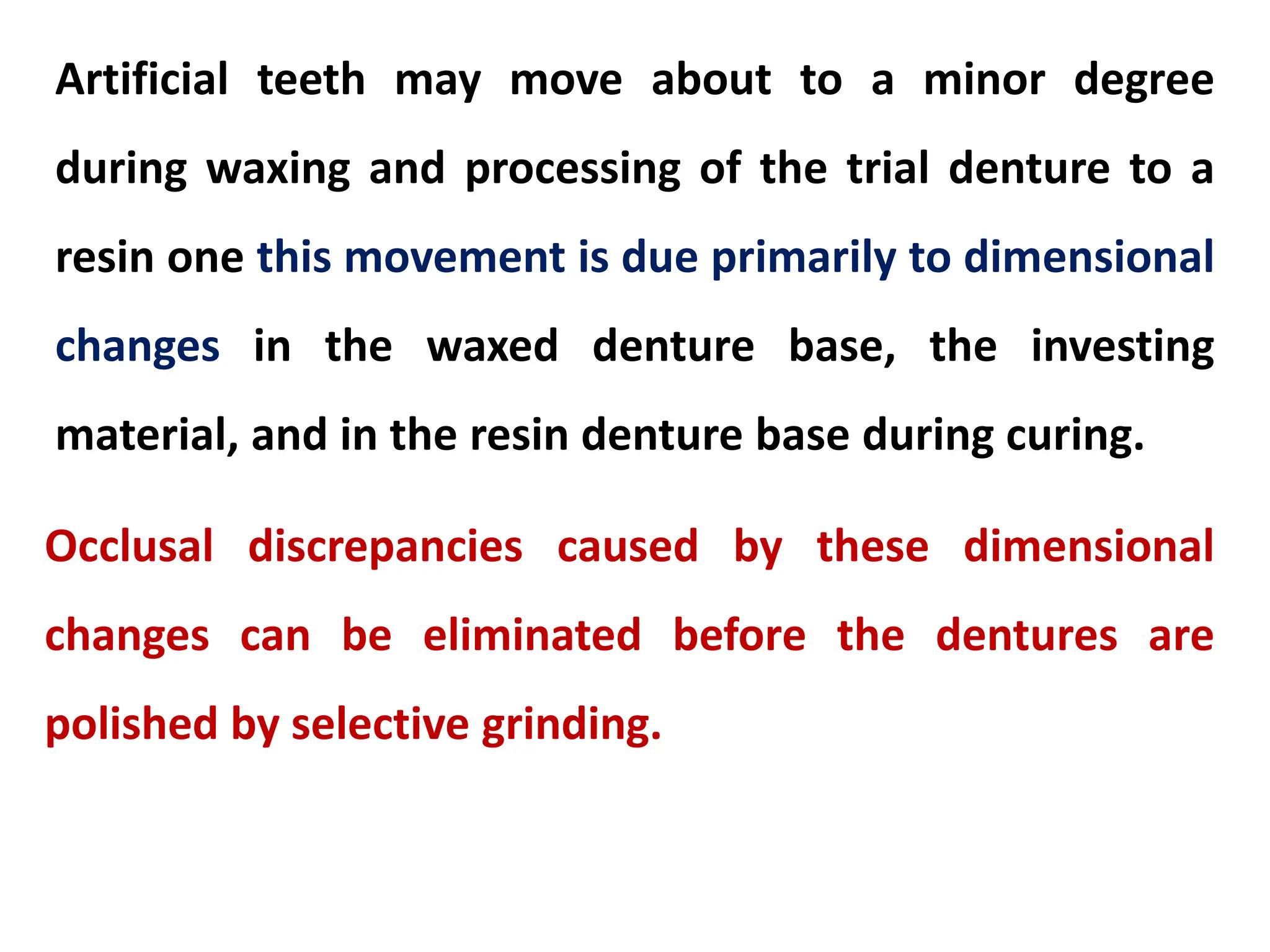 Artificial teeth may move about to a minor degree
during waxing and processing of the trial denture to a
resin one this movement is due primarily to dimensional
changes in the waxed denture base, the investing
material, and in the resin denture base during curing.
Occlusal discrepancies caused by these dimensional
changes can be eliminated before the dentures are
polished by selective grinding.
 