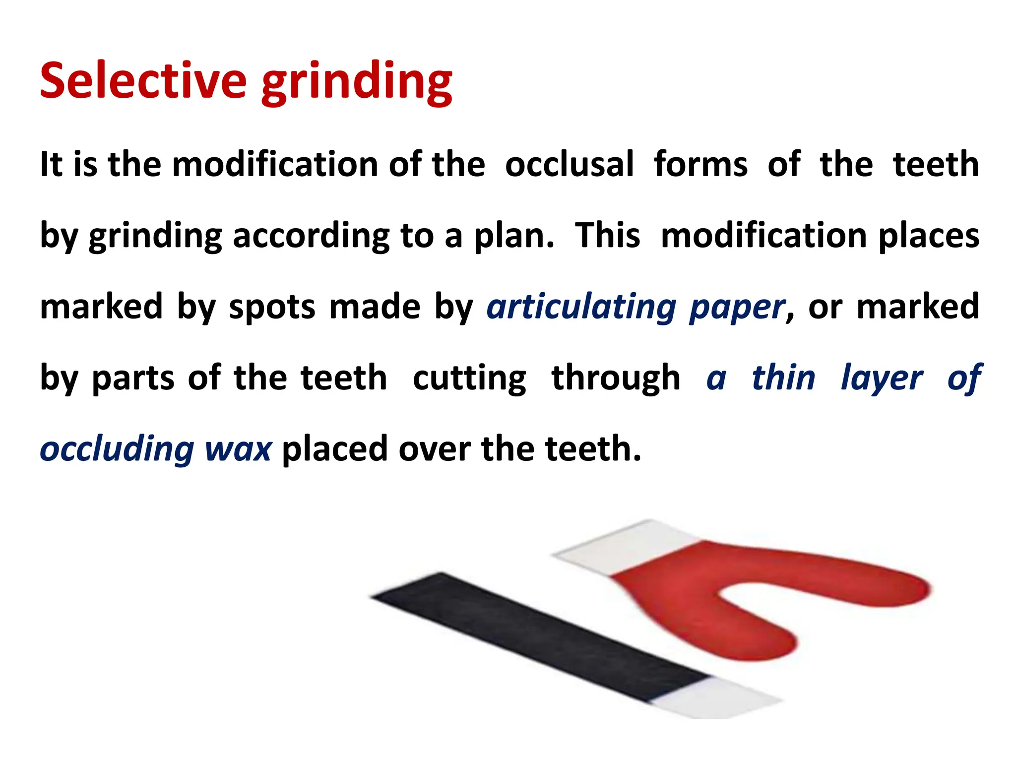 Selective grinding
It is the modification of the occlusal forms of the teeth
by grinding according to a plan. This modification places
marked by spots made by articulating paper, or marked
by parts of the teeth cutting through a thin layer of
occluding wax placed over the teeth.
 
