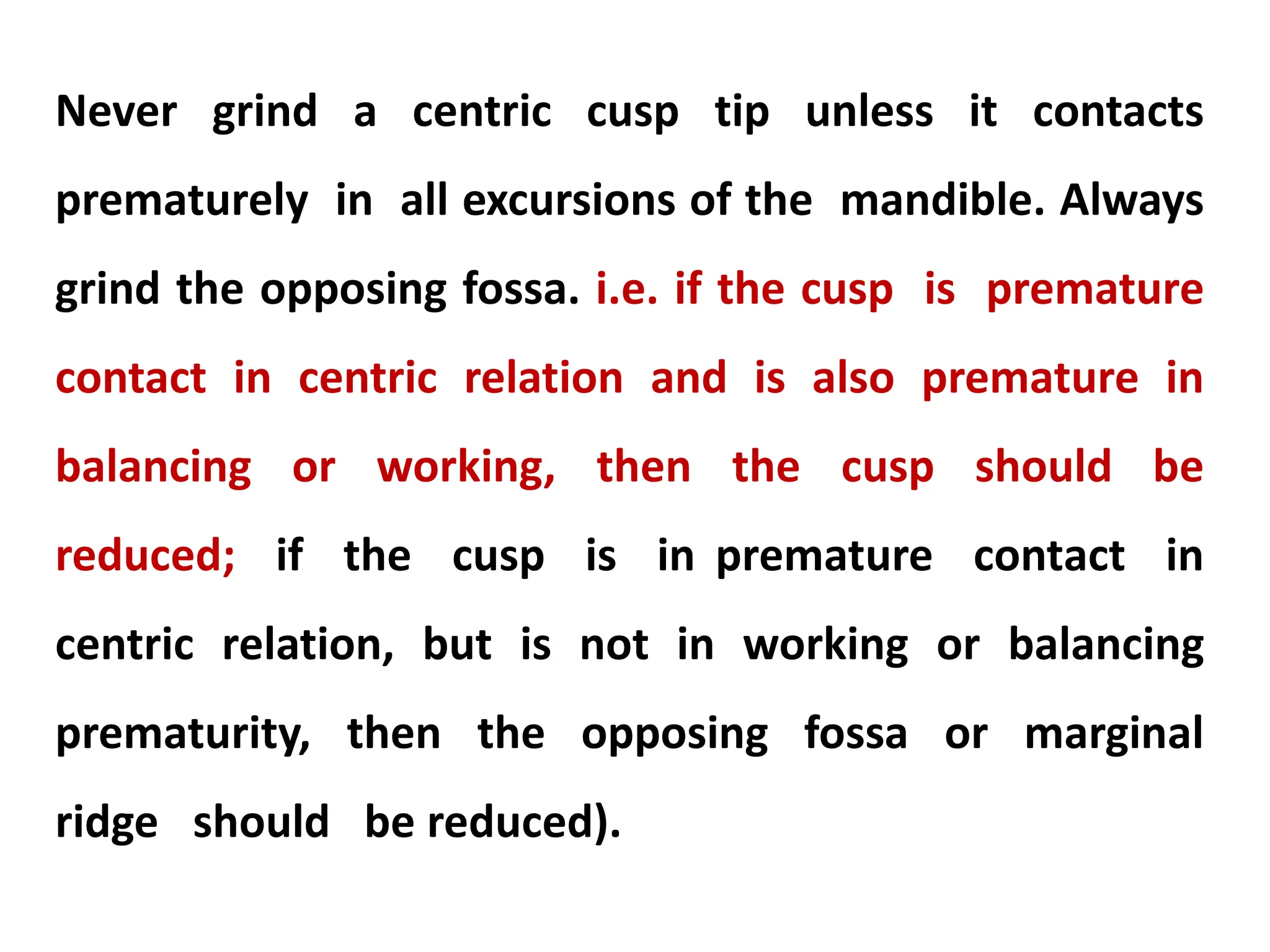 Never grind a centric cusp tip unless it contacts
prematurely in all excursions of the mandible. Always
grind the opposing fossa. i.e. if the cusp is premature
contact in centric relation and is also premature in
balancing or working, then the cusp should be
reduced; if the cusp is in premature contact in
centric relation, but is not in working or balancing
prematurity, then the opposing fossa or marginal
ridge should be reduced).
 