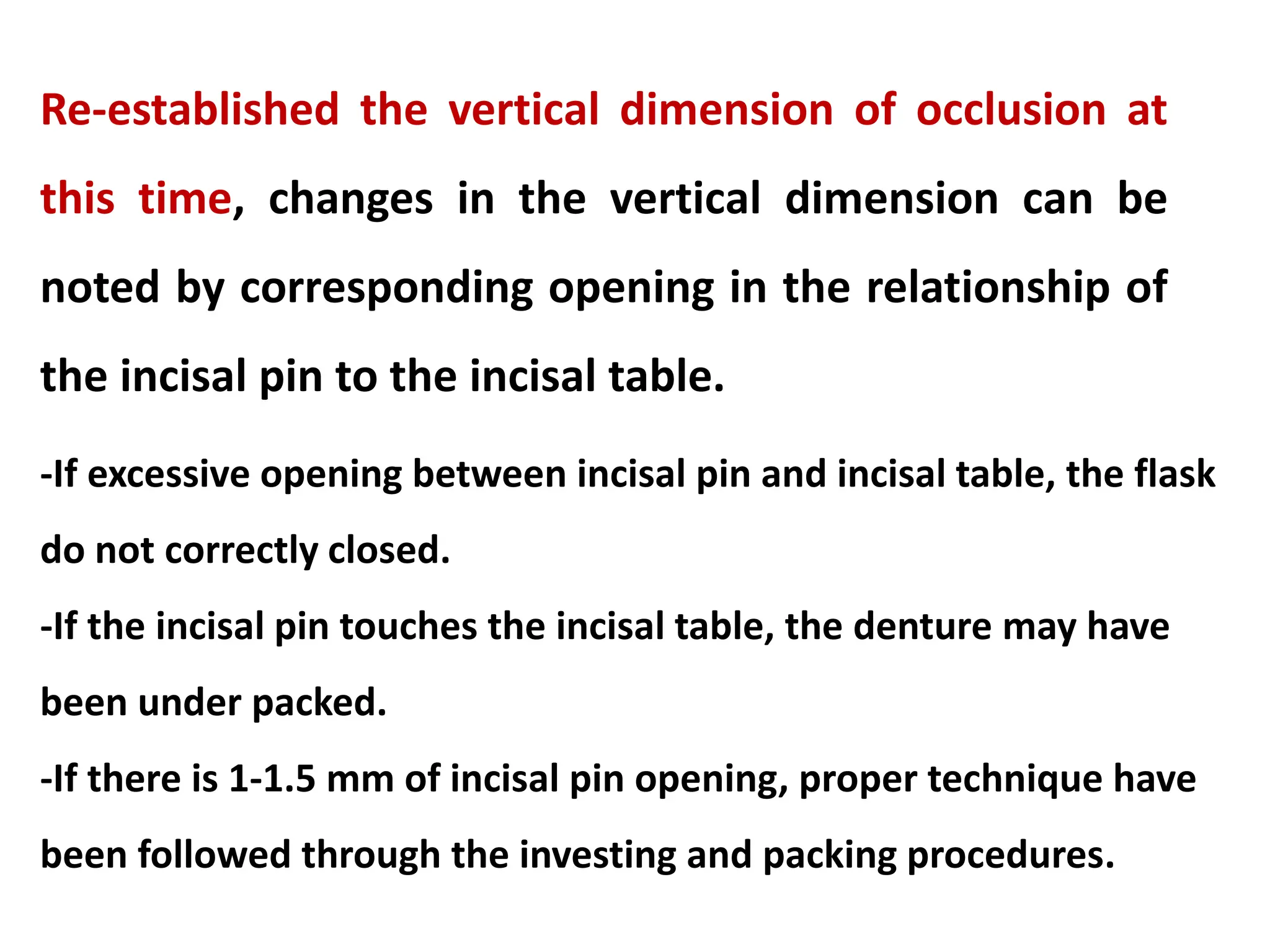 Re-established the vertical dimension of occlusion at
this time, changes in the vertical dimension can be
noted by corresponding opening in the relationship of
the incisal pin to the incisal table.
-If excessive opening between incisal pin and incisal table, the flask
do not correctly closed.
-If the incisal pin touches the incisal table, the denture may have
been under packed.
-If there is 1-1.5 mm of incisal pin opening, proper technique have
been followed through the investing and packing procedures.
 