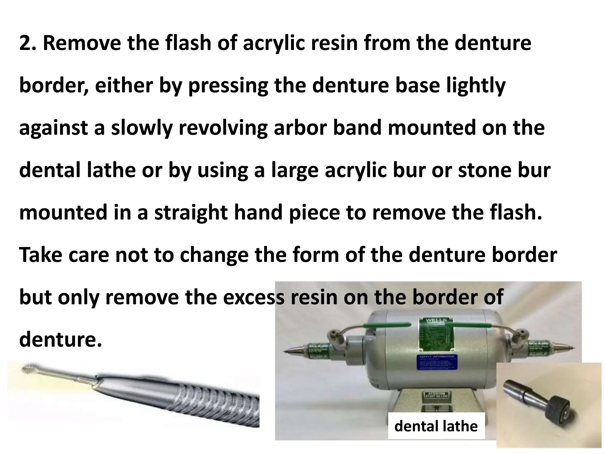 dental lathe
2. Remove the flash of acrylic resin from the denture
border, either by pressing the denture base lightly
against a slowly revolving arbor band mounted on the
dental lathe or by using a large acrylic bur or stone bur
mounted in a straight hand piece to remove the flash.
Take care not to change the form of the denture border
but only remove the excess resin on the border of
denture.
 