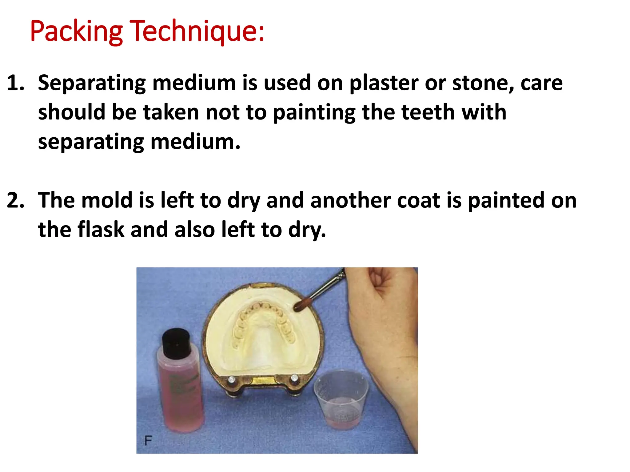 1. Separating medium is used on plaster or stone, care
should be taken not to painting the teeth with
separating medium.
2. The mold is left to dry and another coat is painted on
the flask and also left to dry.
Packing Technique:
 