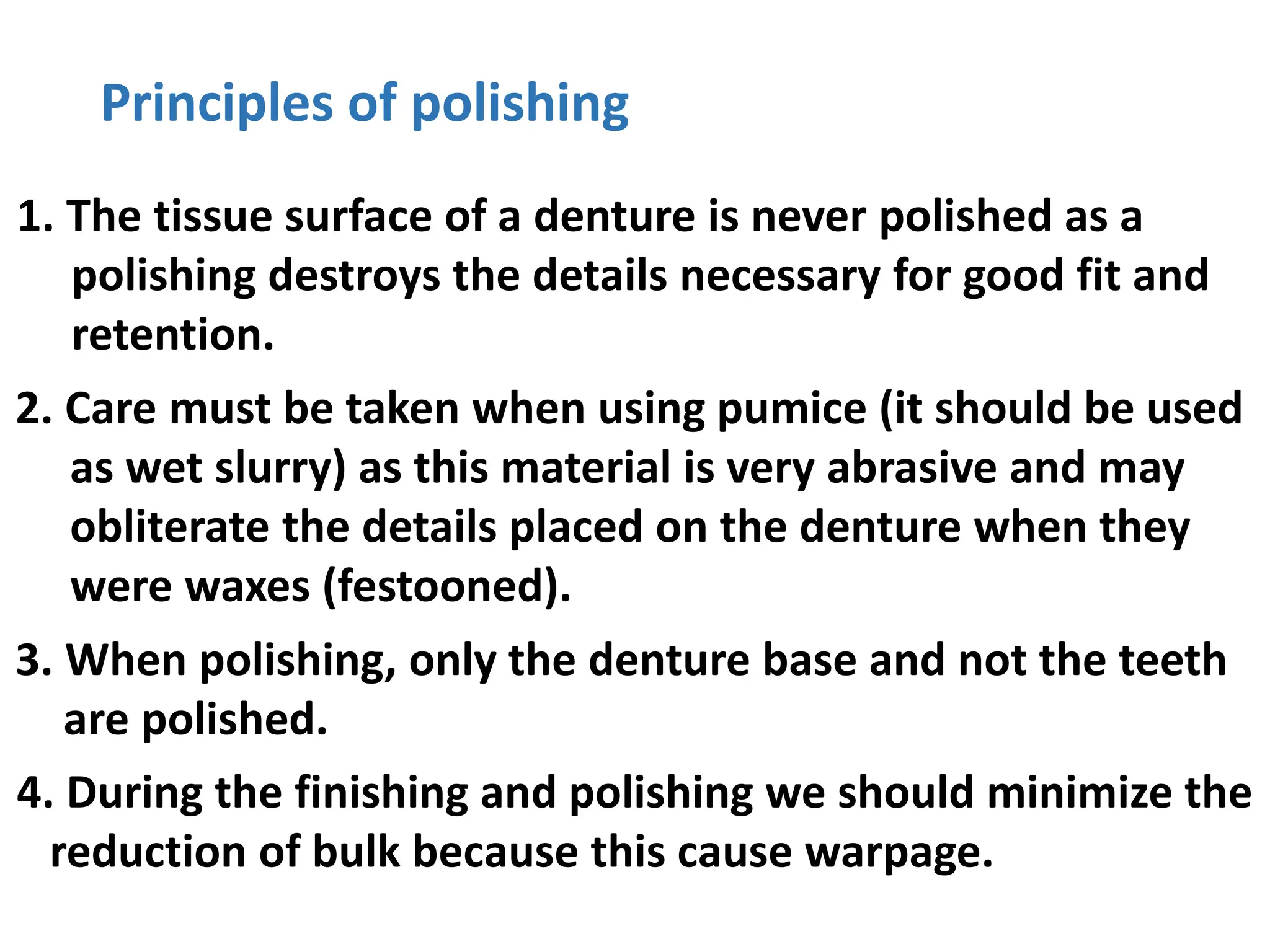 Principles of polishing
1. The tissue surface of a denture is never polished as a
polishing destroys the details necessary for good fit and
retention.
2. Care must be taken when using pumice (it should be used
as wet slurry) as this material is very abrasive and may
obliterate the details placed on the denture when they
were waxes (festooned).
3. When polishing, only the denture base and not the teeth
are polished.
4. During the finishing and polishing we should minimize the
reduction of bulk because this cause warpage.
 