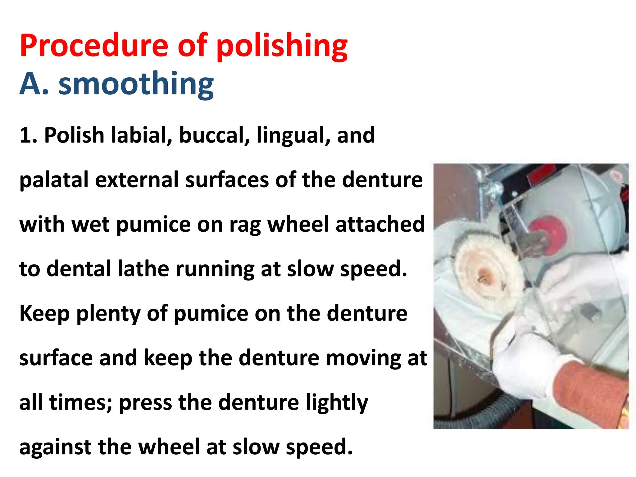 Procedure of polishing
A. smoothing
1. Polish labial, buccal, lingual, and
palatal external surfaces of the denture
with wet pumice on rag wheel attached
to dental lathe running at slow speed.
Keep plenty of pumice on the denture
surface and keep the denture moving at
all times; press the denture lightly
against the wheel at slow speed.
 
