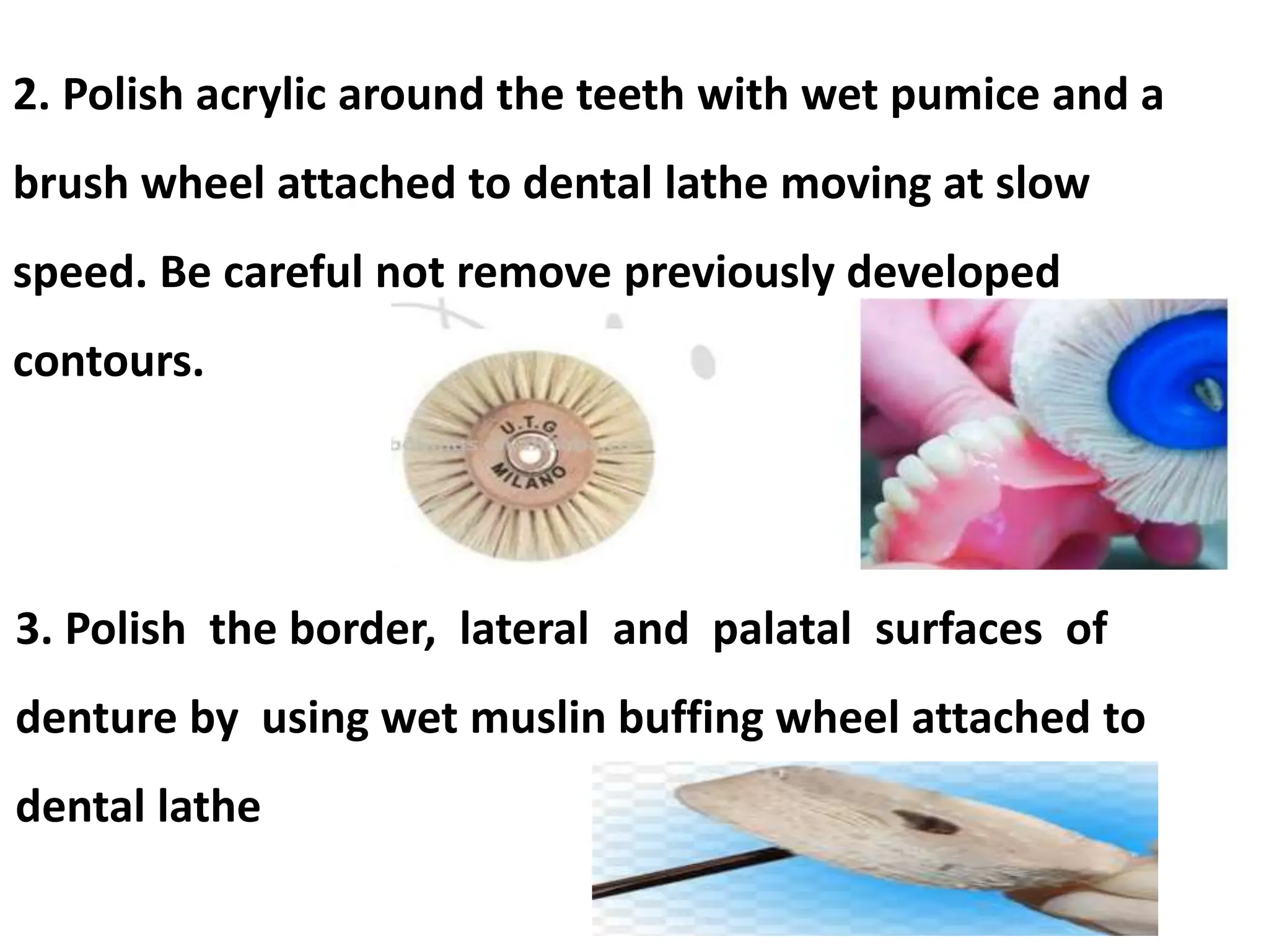 2. Polish acrylic around the teeth with wet pumice and a
brush wheel attached to dental lathe moving at slow
speed. Be careful not remove previously developed
contours.
3. Polish the border, lateral and palatal surfaces of
denture by using wet muslin buffing wheel attached to
dental lathe
 