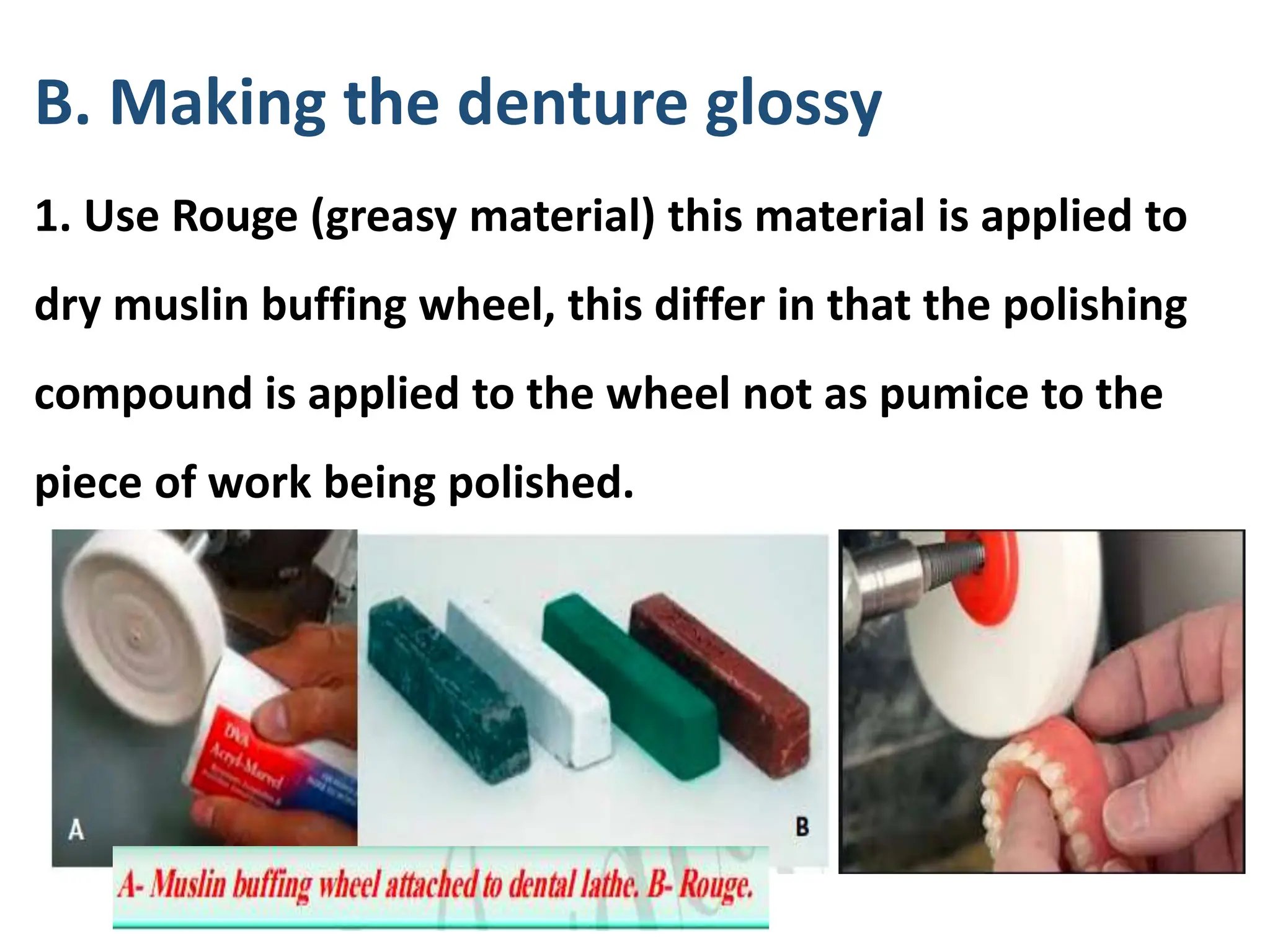 B. Making the denture glossy
1. Use Rouge (greasy material) this material is applied to
dry muslin buffing wheel, this differ in that the polishing
compound is applied to the wheel not as pumice to the
piece of work being polished.
 