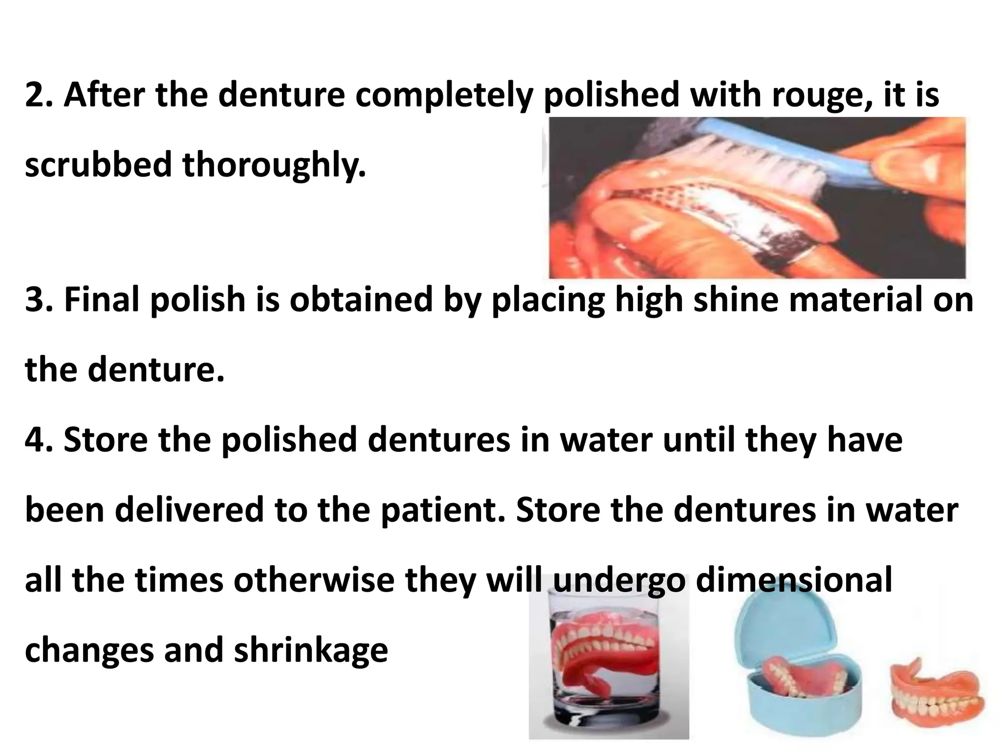2. After the denture completely polished with rouge, it is
scrubbed thoroughly.
3. Final polish is obtained by placing high shine material on
the denture.
4. Store the polished dentures in water until they have
been delivered to the patient. Store the dentures in water
all the times otherwise they will undergo dimensional
changes and shrinkage
 