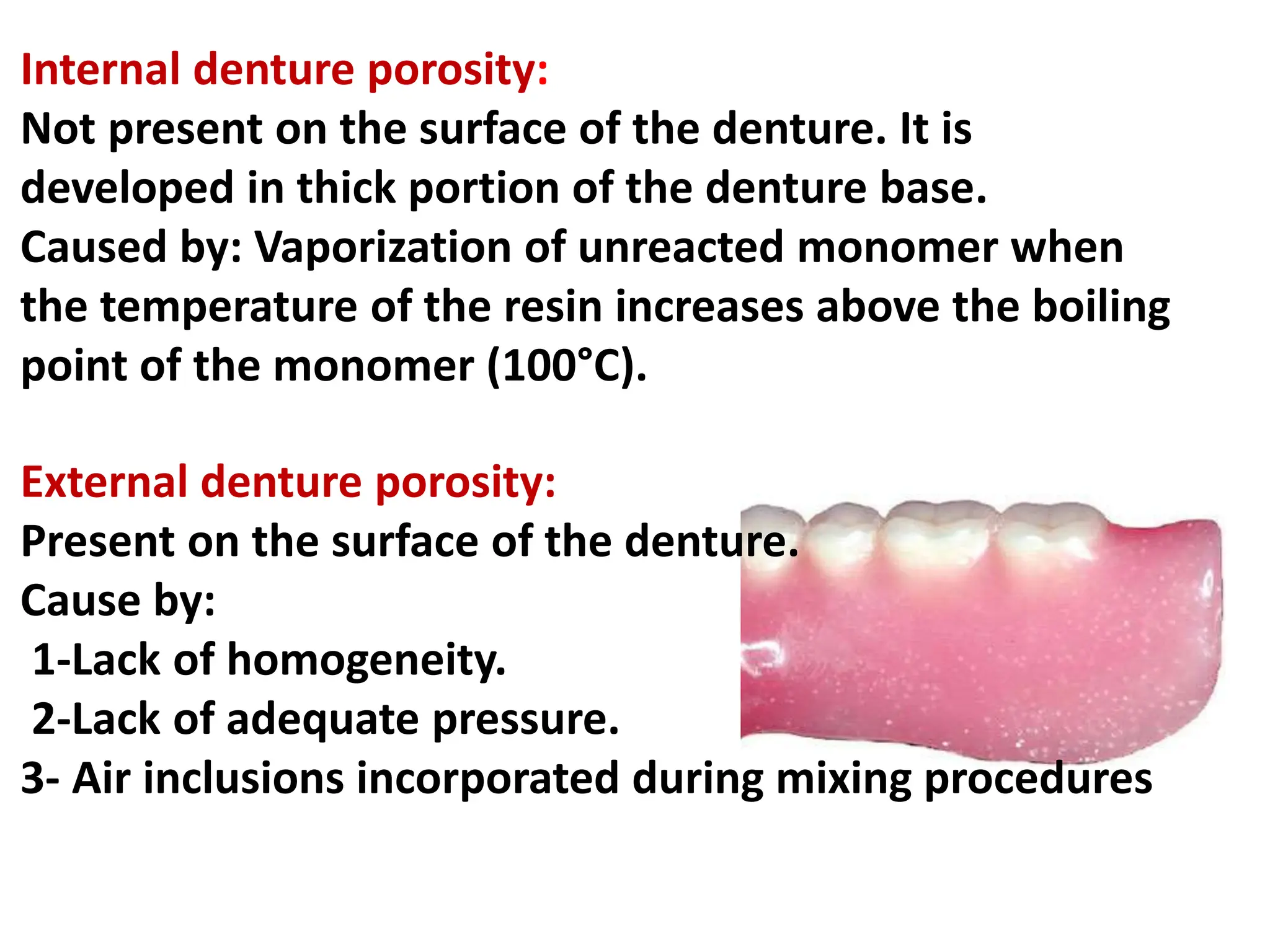 Internal denture porosity:
Not present on the surface of the denture. It is
developed in thick portion of the denture base.
Caused by: Vaporization of unreacted monomer when
the temperature of the resin increases above the boiling
point of the monomer (100°C).
External denture porosity:
Present on the surface of the denture.
Cause by:
1-Lack of homogeneity.
2-Lack of adequate pressure.
3- Air inclusions incorporated during mixing procedures
 