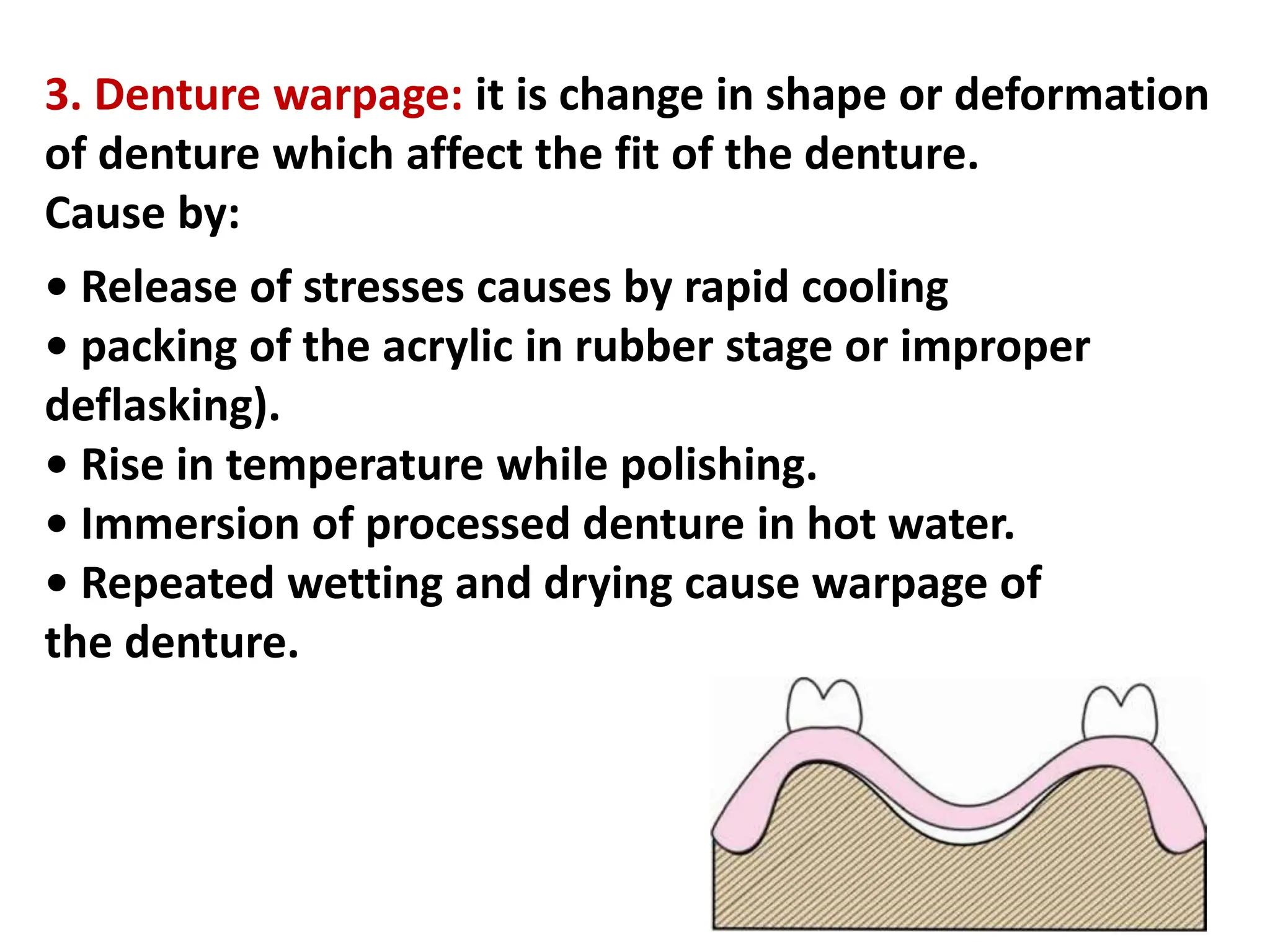 3. Denture warpage: it is change in shape or deformation
of denture which affect the fit of the denture.
Cause by:
• Release of stresses causes by rapid cooling
• packing of the acrylic in rubber stage or improper
deflasking).
• Rise in temperature while polishing.
• Immersion of processed denture in hot water.
• Repeated wetting and drying cause warpage of
the denture.
 