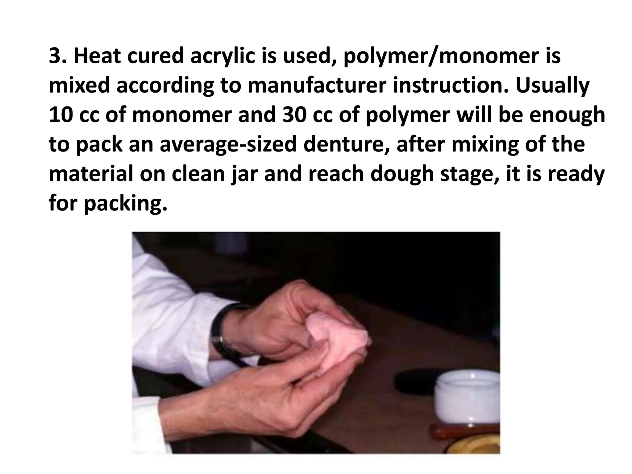 3. Heat cured acrylic is used, polymer/monomer is
mixed according to manufacturer instruction. Usually
10 cc of monomer and 30 cc of polymer will be enough
to pack an average-sized denture, after mixing of the
material on clean jar and reach dough stage, it is ready
for packing.
 