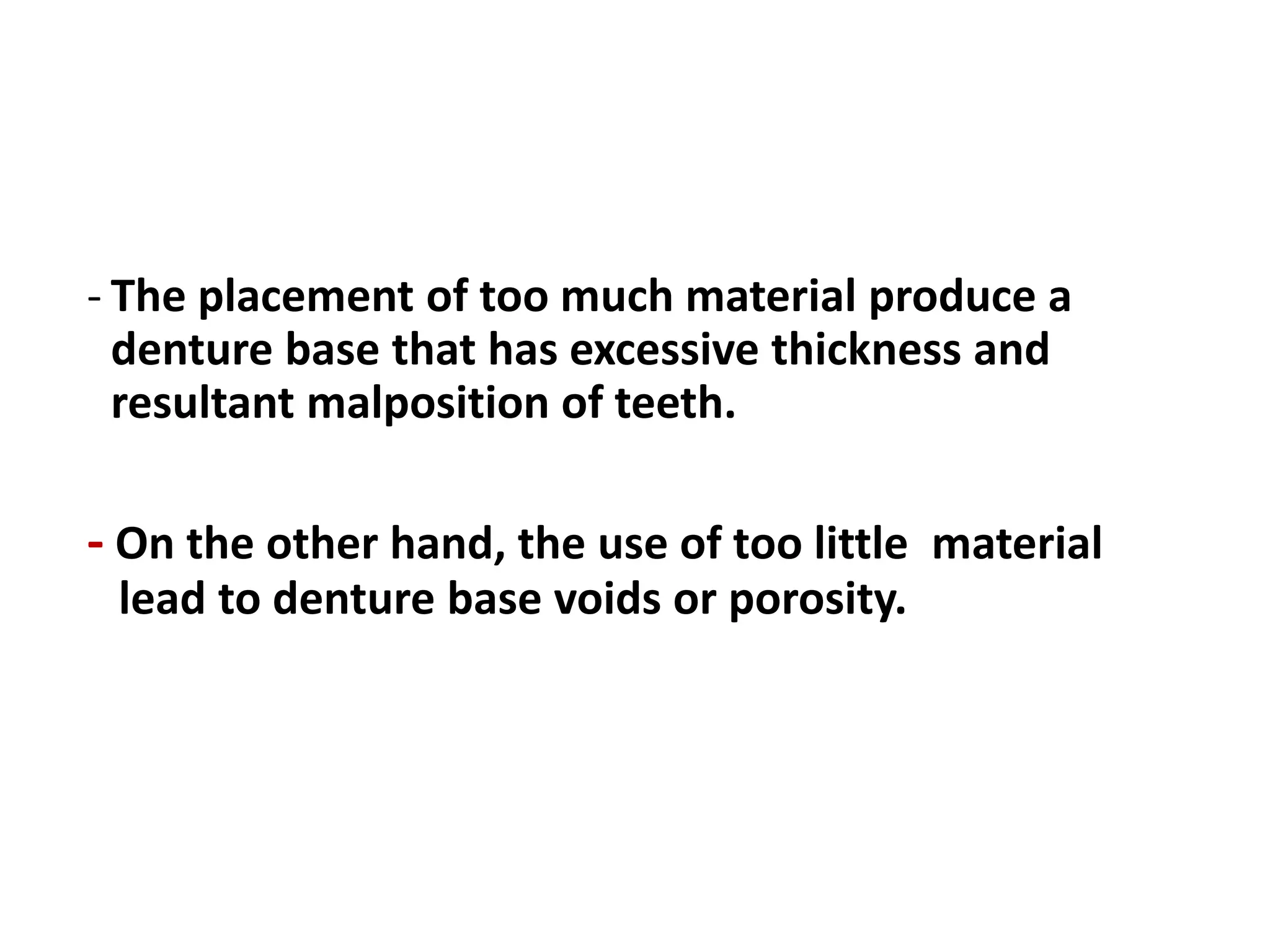 - The placement of too much material produce a
denture base that has excessive thickness and
resultant malposition of teeth.
- On the other hand, the use of too little material
lead to denture base voids or porosity.
 