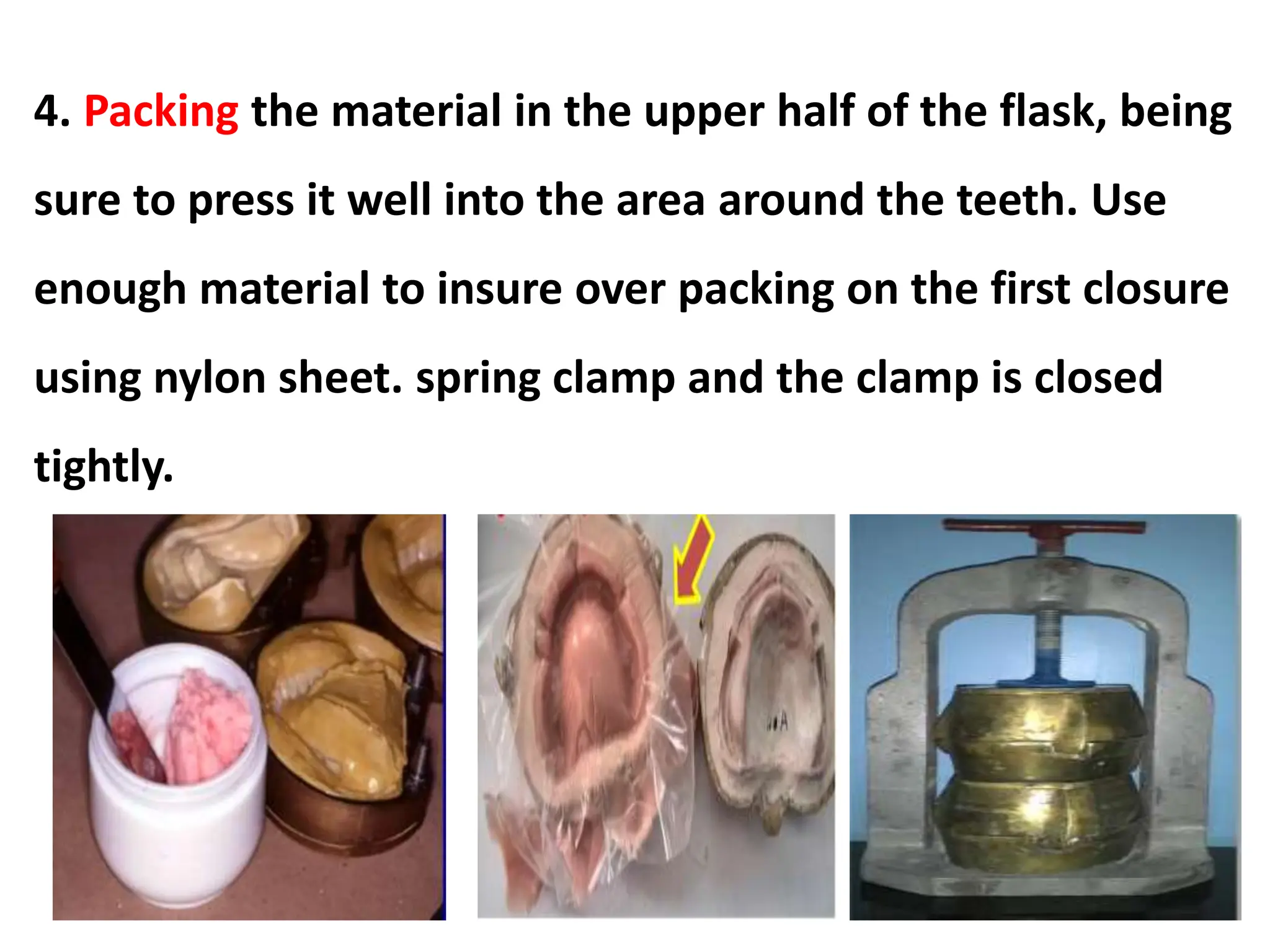4. Packing the material in the upper half of the flask, being
sure to press it well into the area around the teeth. Use
enough material to insure over packing on the first closure
using nylon sheet. spring clamp and the clamp is closed
tightly.
 