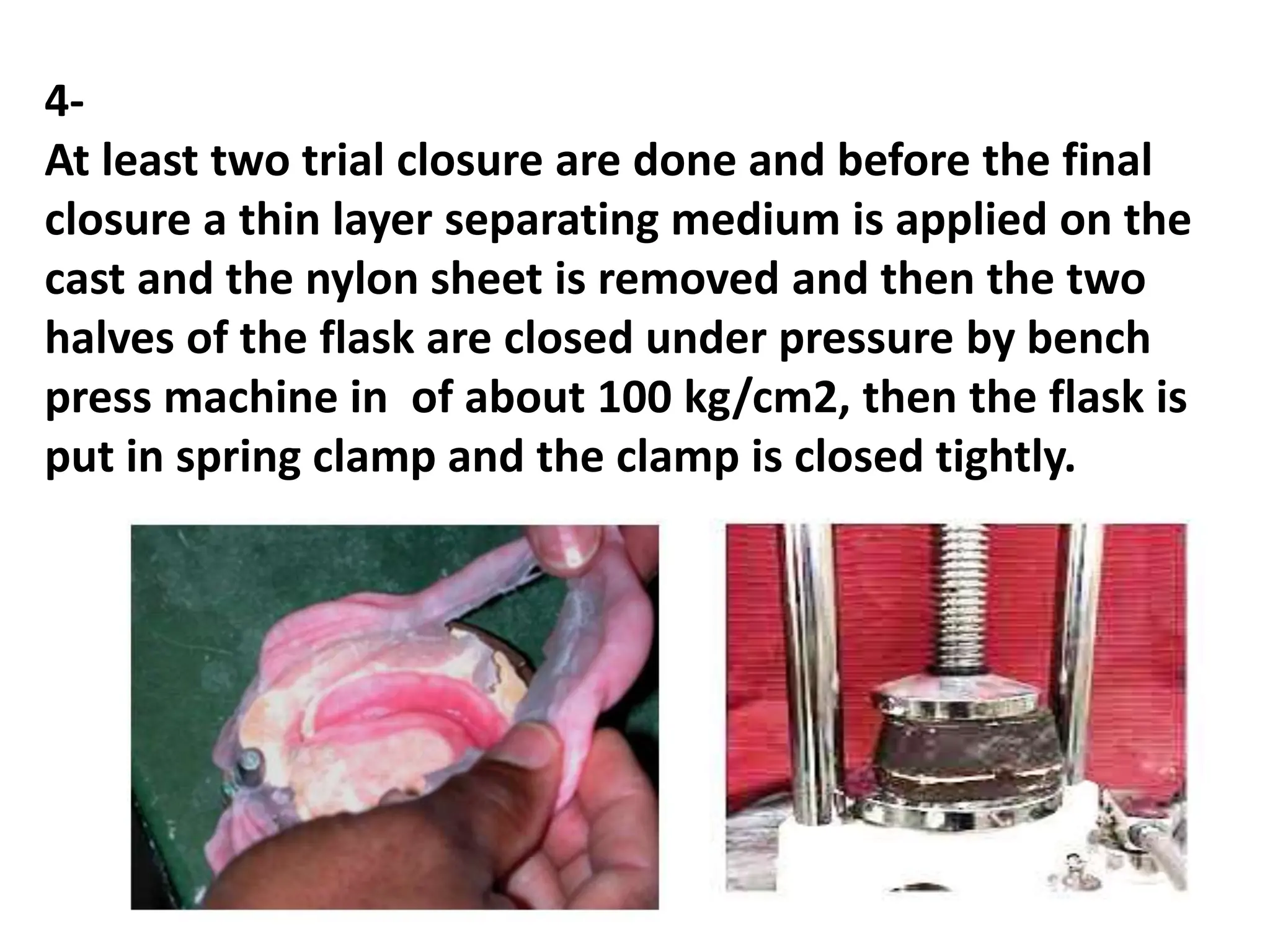 4-
At least two trial closure are done and before the final
closure a thin layer separating medium is applied on the
cast and the nylon sheet is removed and then the two
halves of the flask are closed under pressure by bench
press machine in of about 100 kg/cm2, then the flask is
put in spring clamp and the clamp is closed tightly.
 