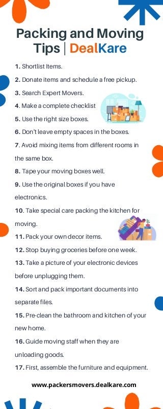1. Shortlist Items.
2. Donate items and schedule a free pickup.
3. Search Expert Movers.
4. Make a complete checklist
5. Use the right size boxes.
6. Don't leave empty spaces in the boxes.
7. Avoid mixing items from different rooms in

the same box.
8. Tape your moving boxes well.
9. Use the original boxes if you have

electronics.
10. Take special care packing the kitchen for

moving.
11. Pack your own decor items.
12. Stop buying groceries before one week.
13. Take a picture of your electronic devices

before unplugging them.
14. Sort and pack important documents into

separate files.
15. Pre-clean the bathroom and kitchen of your
new home.
16. Guide moving staff when they are

unloading goods.
17. First, assemble the furniture and equipment.
Packing and Moving

Tips | DealKare
www.packersmovers.dealkare.com
 