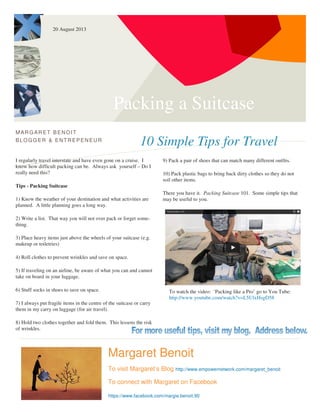 Packing a Suitcase
10 Simple Tips for Travel
MARG ARET BENOIT
BLOGG ER & ENTREPENEUR
I regularly travel interstate and have even gone on a cruise. I
know how difficult packing can be. Always ask yourself – Do I
really need this?
Tips - Packing Suitcase
1) Know the weather of your destination and what activities are
planned. A little planning goes a long way.
2) Write a list. That way you will not over pack or forget some-
thing.
3) Place heavy items just above the wheels of your suitcase (e.g.
makeup or toiletries)
4) Roll clothes to prevent wrinkles and save on space.
5) If traveling on an airline, be aware of what you can and cannot
take on board in your luggage.
6) Stuff socks in shoes to save on space.
7) I always put fragile items in the centre of the suitcase or carry
them in my carry on luggage (for air travel).
8) Hold two clothes together and fold them. This lessens the risk
of wrinkles.
9) Pack a pair of shoes that can match many different outfits.
10) Pack plastic bags to bring back dirty clothes so they do not
soil other items.
There you have it. Packing Suitcase 101. Some simple tips that
may be useful to you.
Margaret Benoit
To visit Margaret’s Blog http://www.empowernetwork.com/margaret_benoit
To connect with Margaret on Facebook
https://www.facebook.com/margie.benoit.90
20 August 2013
To watch the video: ‘Packing like a Pro’ go to You Tube:
http://www.youtube.com/watch?v=L5UlxHsgD58
 