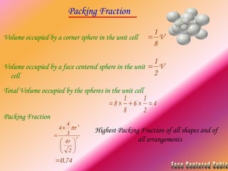 Packing Fraction
3
3
2
4
3
4
4








r
r

74
.
0

Volume occupied by a corner sphere in the unit cell V
8
1

Volume occupied by a face centered sphere in the unit
cell
V
2
1

Total Volume occupied by the spheres in the unit cell
4
2
1
6
8
1
8 




Packing Fraction
Highest Packing Fraction of all shapes and of
all arrangements
 