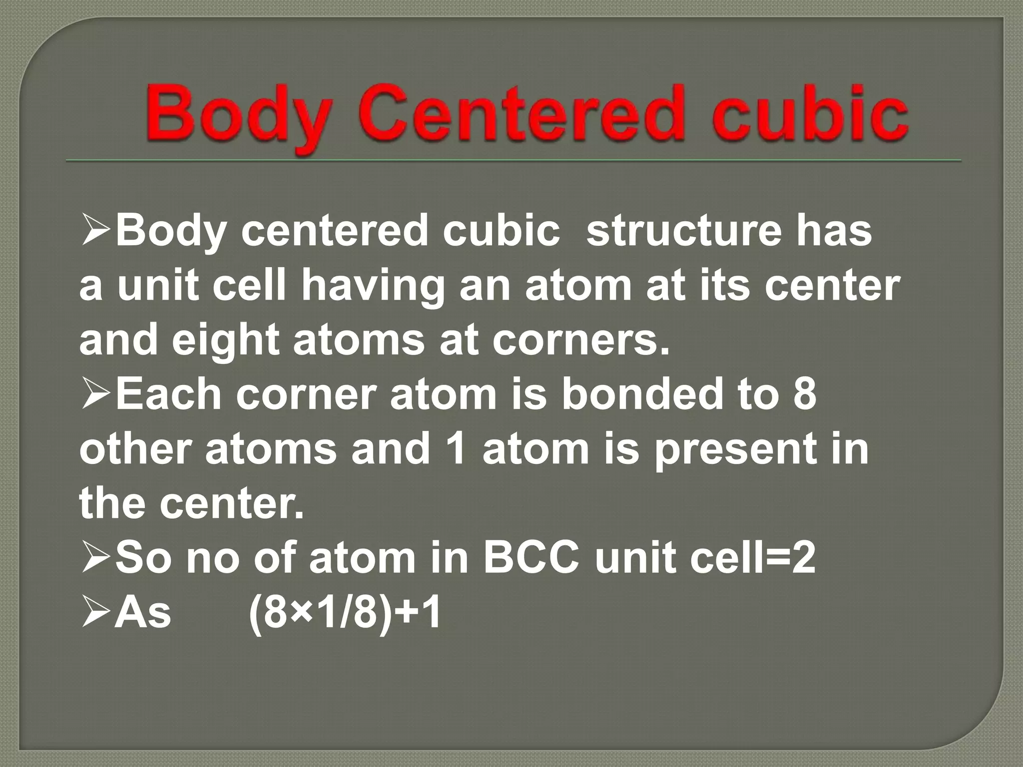 Body centered cubic structure has
a unit cell having an atom at its center
and eight atoms at corners.
Each corner atom is bonded to 8
other atoms and 1 atom is present in
the center.
So no of atom in BCC unit cell=2
As
(8×1/8)+1