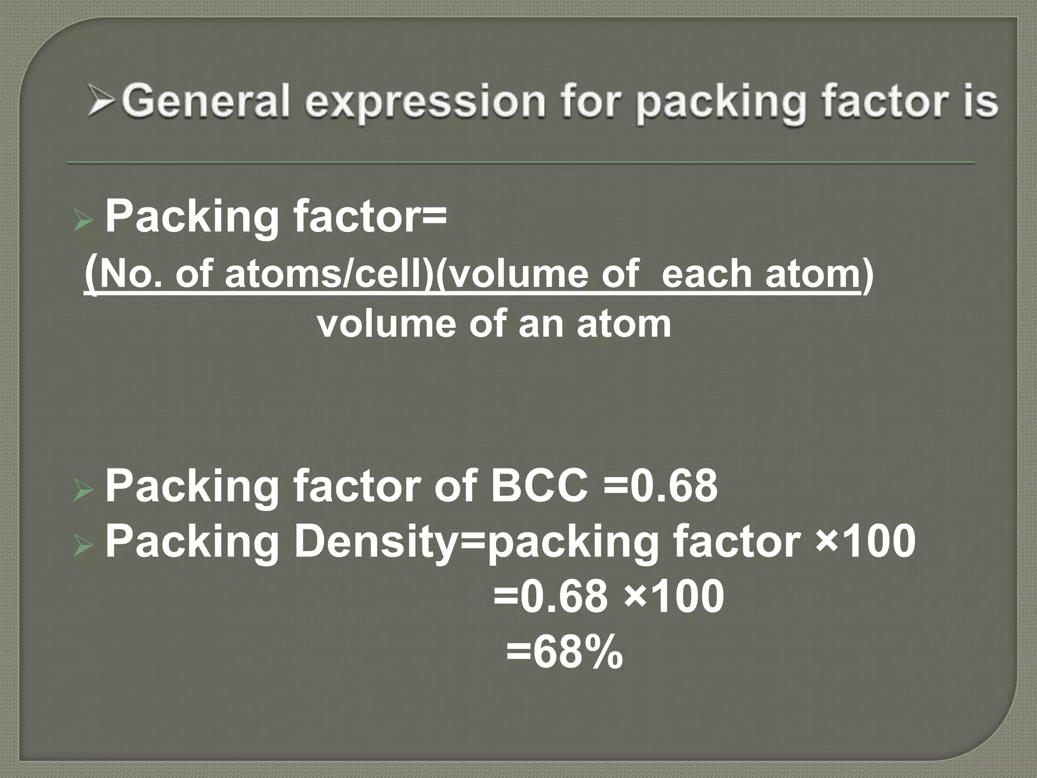  Packing
factor=
(No. of atoms/cell)(volume of each atom)
volume of an atom
Packing
factor of BCC =0.68
Packing Density=packing factor ×100
=0.68 ×100
=68%