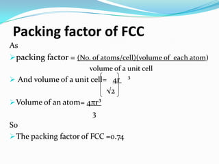 Packing factor of FCC
As
packing factor = (No. of atoms/cell)(volume of each atom)
volume of a unit cell
 And volume of a unit cell= 4r ³
√2
Volume of an atom= 4πr³
3
So
The packing factor of FCC =0.74
 