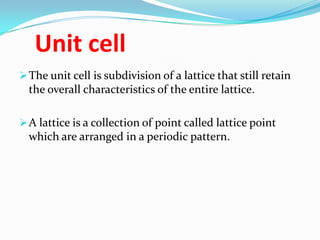 Unit cell
The unit cell is subdivision of a lattice that still retain
the overall characteristics of the entire lattice.
A lattice is a collection of point called lattice point
which are arranged in a periodic pattern.
 
