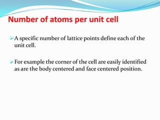 Number of atoms per unit cell
A specific number of lattice points define each of the
unit cell.
For example the corner of the cell are easily identified
as are the body centered and face centered position.
 