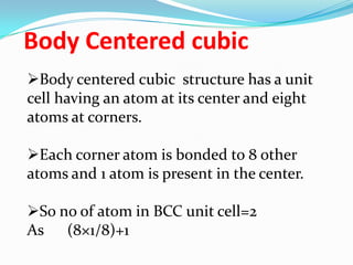 Body Centered cubic
Body centered cubic structure has a unit
cell having an atom at its center and eight
atoms at corners.
Each corner atom is bonded to 8 other
atoms and 1 atom is present in the center.
So no of atom in BCC unit cell=2
As (8×1/8)+1
 