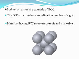Sodium an α-iron are example of BCC.
The BCC structure has a coordination number of eight.
Materials having BCC structure are soft and malleable.
 
