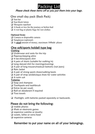 Packing List
     Please check these items off as you put them into your bags.

One small day pack (Back Pack)
   Sun hat
   Sun block lotion
   Mosquito repellent
   A book or two for the journey or before bed
   A wet bag or plastic bags for wet clothes

Optional Items
 Camera or disposable camera
 Sunglasses (optional)
 A small amount of money, maximum 100baht please

One soft/sports holdall type bag
Clothing
 Underwear and socks for the trip
 Pajamas/sleeping attire
 4 tee-shirts/sports shirt
 4 pairs of shorts (suitable for walking in)
 Long sleeved shirt for mornings/evenings
 A pair of long trousers/tracksuit bottoms (not jeans)
 Rain Jacket
 A pair of strong sports shoes/walking boots
 A pair of strap sandals/aqua shoes for water activities
 A swim suit
Toiletries
 Soap and shampoo
 Toothpaste and toothbrush
 Extras (as per usual)
 Roll on deodorant if required
 Two towels

 Flashlight, with batteries packed separately or backwards.

Please do not bring the following:
   mobile phones
   iPods or electronic games
   expensive watches or jewelry
   sweets, lollies or extra food
   expensive cameras

    Remember to put your name on all of your belongings.
 