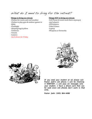 What do I need to bring for the retreat?
Things	
  to	
  bring	
  on	
  retreat:	
                                Things	
  NOT	
  to	
  bring	
  on	
  retreat:	
  
-­‐Clothes	
  for	
  warm	
  and	
  cool	
  weather	
                    -­‐Cell	
  Phone	
  (it	
  wont	
  work	
  there	
  anyways)	
  
-­‐Clothes	
  to	
  play	
  gym	
  &	
  outdoor	
  games	
  in	
         -­‐mp3	
  players	
  
-­‐Bible	
                                                               -­‐DVD	
  players	
  
-­‐Flashlight	
                                                          -­‐Video	
  Games	
  
-­‐Sleeping	
  bag	
  &	
  pillow	
                                      -­‐Laptop	
  
-­‐Toiletries	
                                                          -­‐Weapons	
  or	
  fireworks	
  
-­‐Towels	
                                                              	
  
-­‐Camera	
                                                              	
  
-­Sack	
  dinner	
  for	
  Friday	
                                      	
  
	
                                                                       	
  
	
  
	
  

	
  




                                                                     If you need your student at all please call
                                                                     Pastor Josh’s cell phone; I will be checking
                                                                     it EVERYDAY. I will pass all messages onto
                                                                     your student. I have a phone card that can
                                                                     be used since cell phones don’t work in that
                                                                     area.
                                                                     Pastor Josh: (503) 804-4088
 