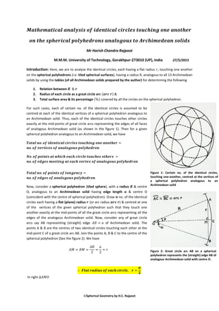 Spherical Geometry by H.C. Rajpoot
Mr Harish Chandra Rajpoot
M.M.M. University of Technology, Gorakhpur-273010 (UP), India 27/5/2015
Introduction: Here, we are to analyse the identical circles, each having a flat radius , touching one another
on the spherical polyhedrons (i.e. tiled spherical surfaces), having a radius R, analogous to all 13 Archimedean
solids by using the tables (of all Archimedean solids prepared by the author) for determining the following
1. Relation between
2. Radius of each circle as a great circle arc ( ) &
3. Total surface area & its percentage ( ) covered by all the circles on the spherical polyhedron.
For such cases, each of certain no. of the identical circles is assumed to be
centred at each of the identical vertices of a spherical polyhedron analogous to
an Archimedean solid. Thus, each of the identical circles touches other circles
exactly at the mid-points of great circle arcs representing the edges of all faces
of analogous Archimedean solid (as shown in the figure 1). Then for a given
spherical polyhedron analogous to an Archimedean solid, we have
Now, consider a spherical polyhedron (tiled sphere), with a radius & centre
O, analogous to an Archimedean solid having edge length & centre O
(coincident with the centre of spherical polyhedron). Draw no. of the identical
circles each having a flat (plane) radius (or arc radius ) & centred at one
of the vertices of the given spherical polyhedron such that they touch one
another exactly at the mid-points of all the great circle arcs representing all the
edges of the analogous Archimedean solid. Now, consider any of great circle
arcs say AB representing (straight) edge of Archimedean solid. The
points A & B are the centres of two identical circles touching each other at the
mid-point C of a great circle arc AB. Join the points A, B & C to the centre of the
spherical polyhedron (See the figure 2). We have
In right
Figure 1: Certain no. of the identical circles,
touching one-another, centred at the vertices of
a spherical polyhedron analogous to an
Archimedean solid
Figure 2: Great circle arc AB on a spherical
polyhedron represents the (straight) edge AB of
analogous Archimedean solid with centre O.
 