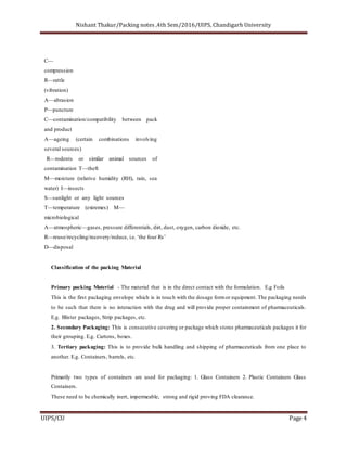 Nishant Thakur/Packing notes ,4th Sem/2016/UIPS, Chandigarh University
UIPS/CU Page 4
C—
compression
R—rattle
(vibration)
A—abrasion
P—puncture
C—contamination/compatibility between pack
and product
A—ageing (certain combinations involving
several sources)
R—rodents or similar animal sources of
contamination T—theft
M—moisture (relative humidity (RH), rain, sea
water) I—insects
S—sunlight or any light sources
T—temperature (extremes) M—
microbiological
A—atmospheric—gases, pressure differentials, dirt, dust, oxygen, carbon dioxide, etc.
R—reuse/recycling/recovery/reduce, i.e. ‘the four Rs’
D—disposal
Classification of the packing Material
Primary packing Material - The material that is in the direct contact with the formulation. E.g Foils
This is the first packaging envelope which is in touch with the dosage formor equipment. The packaging needs
to be such that there is no interaction with the drug and will provide proper containment of pharmaceuticals.
E.g. Blister packages, Strip packages, etc.
2. Secondary Packaging: This is consecutive covering or package which stores pharmaceuticals packages it for
their grouping. E.g. Cartons, boxes.
3. Tertiary packaging: This is to provide bulk handling and shipping of pharmaceuticals from one place to
another. E.g. Containers, barrels, etc.
Primarily two types of containers are used for packaging: 1. Glass Containers 2. Plastic Containers Glass
Containers.
These need to be chemically inert, impermeable, strong and rigid proving FDA clearance.
 