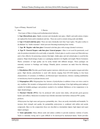 Nishant Thakur/Packing notes ,4th Sem/2016/UIPS, Chandigarh University
UIPS/CU Page 5
Types of Primary Material Used
1. Glass 2. Plastics
. Four types of Glass is being used in pharmaceutical industry,
1. Type I-Borosilicate glass: Highly resistant and chemically inert glass. Alkali’s and earth cations of glass
are replaced by boron and/or aluminum and zinc. These are used to contain strong acids and alkalis.
2. Type 2-Treated soda-lime glass: These are more chemically inert than Type I glass. The glass surface is
de-alkalized by “Sulfur treatment” which prevents blooming/weathering from bottles.
3. Type III- Regular soda lime glass: Untreated soda lime glass with average chemical resistance.
4. Type IV- General Purpose soda lime glass/ General purpose : Glass is not used for parenterals, used
only for products intended to be used orally or topically. Colored glass is used to screen out Ultraviolet rays
and is thus effective for protecting contents from light. Amber glass and red colored glass is used for this
purpose. Major disadvantage of glass as a packaging material is its fragility and weight. Plastic Containers:
Plastic containers of high quality can be easily formed with different designs. These packages are
extremely resistant to breakage and leakage. Primarily plastic containers are made from the following
polymers:
1. Polyethylene (PE): Provides good barrier against moisture, relatively poor one against oxygen and other
gases. High density polyethylene is used with density ranging from 0.91-0.96 leading to four basic
characteristics of container, (1) Stiffness, (2) Moisturevapor transmission, (3)stress cracking and(4)clarity
or translucency based on polymer density used.
2. Polypropylene (PP): Polypropylene has features of polyethylene in addition it does not stress -crack in
any condition. Hot aromatic or halogenated solvents soften the package. It has high melting point making it
suitable for boilable packages and products needed to be sterilized. Brittleness at low temperature is its
major disadvantages.
3. Polyvinyl Chloride (PVC): Can be produced with crystal clear clarity, will provide good gaseous
barrier and stiffness. Reduction in residual vinyl chloride monomers had further enhanced PVC quality.
products.
4.Polystyrene has high water and gaseous permeability also these are easily stretchable and breakable. To
increase their strength and quality for permeability polystyrene is combined with rubber and acrylic
compounds. Base on the composition these are classified as intermediate impact, high impact and super
impact packages.
5. Nylon (polyamide): Many dibasic acids and amines combine to provide numerous varieties of nylon.
Nylon is extremely strong and is quite difficult to be destroyed by mechanical means. Nylon provides
 