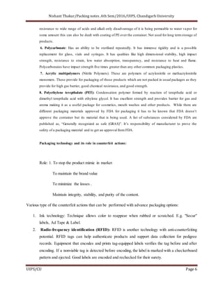 Nishant Thakur/Packing notes ,4th Sem/2016/UIPS, Chandigarh University
UIPS/CU Page 6
resistance to wide range of acids and alkali only disadvantage of it is being permeable to water vapor for
some amount this can also be dealt with coating of PE over the container. Not used for long termstorage of
products.
6. Polycarbonate: Has an ability to be sterilized repeatedly. It has immense rigidity and is a possible
replacement for glass, vials and syringes. It has qualities like high dimensional stability, high impact
strength, resistance to strain, low water absorption, transparency, and resistance to heat and flame.
Polycarbonates have impact strength five times greater than any other common packaging plastics.
7. Acrylic multipolymers (Nitrile Polymers): These are polymers of acrylonitrile or methacrylonitrile
monomers. These provide for packaging of those products which are not packed in usual packages as they
provide for high gas barrier, good chemical resistance, and good strength.
8. Polyethylene terepthalate (PET): Condensation polymer formed by reaction of terepthalic acid or
dimethyl terepthalic acid with ethylene glycol. It has excellent strength and provides barrier for gas and
aroma making it as a useful package for cosmetics, mouth washes and other products. While there are
different packaging materials approved by FDA for packaging it has to be known that FDA doesn’t
approve the container but its material that is being used. A list of substances considered by FDA are
published as, “Generally recognized as safe (GRAS)”. It’s responsibility of manufacturer to prove the
safety of a packaging material and to get an approval from FDA.
Packaging technology and its role in counterfeit actions:
Role: 1. To stop the product mimic in market
To maintain the brand value
To minimize the losses .
Maintain integrity, stability, and purity of the content.
Various type of the counterfeit actions that can be performed with advance packaging options:
1. Ink technology: Technique allows color to reappear when rubbed or scratched. E.g. "Secur"
labels, Ad Tape & Label.
2. Radio-frequency identification (RFID): RFID is another technology with anti-counterfeiting
potential. RFID tags can help authenticate products and support data collection for pedigree
records. Equipment that encodes and prints tag-equipped labels verifies the tag before and after
encoding. If a nonviable tag is detected before encoding, the label is marked with a checkerboard
pattern and ejected. Good labels are encoded and rechecked for their surety.
 