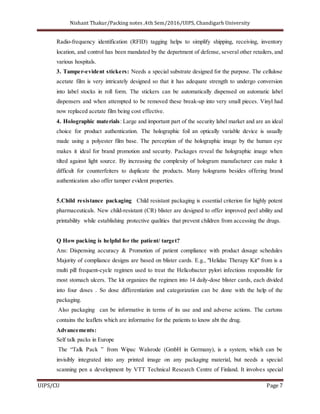 Nishant Thakur/Packing notes ,4th Sem/2016/UIPS, Chandigarh University
UIPS/CU Page 7
Radio-frequency identification (RFID) tagging helps to simplify shipping, receiving, inventory
location, and control has been mandated by the department of defense, several other retailers, and
various hospitals.
3. Tamper-evident stickers: Needs a special substrate designed for the purpose. The cellulose
acetate film is very intricately designed so that it has adequate strength to undergo conversion
into label stocks in roll form. The stickers can be automatically dispensed on automatic label
dispensers and when attempted to be removed these break-up into very small pieces. Vinyl had
now replaced acetate film being cost effective.
4. Holographic materials: Large and important part of the security label market and are an ideal
choice for product authentication. The holographic foil an optically variable device is usually
made using a polyester film base. The perception of the holographic image by the human eye
makes it ideal for brand promotion and security. Packages reveal the holographic image when
tilted against light source. By increasing the complexity of hologram manufacturer can make it
difficult for counterfeiters to duplicate the products. Many holograms besides offering brand
authentication also offer tamper evident properties.
5.Child resistance packaging Child resistant packaging is essential criterion for highly potent
pharmaceuticals. New child-resistant (CR) blister are designed to offer improved peel ability and
printability while establishing protective qualities that prevent children from accessing the drugs.
Q How packing is helpful for the patient/ target?
Ans: Dispensing accuracy & Promotion of patient compliance with product dosage schedules
Majority of compliance designs are based on blister cards. E.g., "Helidac Therapy Kit" from is a
multi pill frequent-cycle regimen used to treat the Helicobacter pylori infections responsible for
most stomach ulcers. The kit organizes the regimen into 14 daily-dose blister cards, each divided
into four doses . So dose differentiation and categorization can be done with the help of the
packaging.
Also packaging can be informative in terms of its use and and adverse actions. The cartons
contains the leaflets which are informative for the patients to know abt the drug.
Advancements:
Self talk packs in Europe
The “Talk Pack ” from Wipac Walsrode (GmbH in Germany), is a system, which can be
invisibly integrated into any printed image on any packaging material, but needs a special
scanning pen a development by VTT Technical Research Centre of Finland. It involves special
 