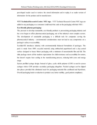 Nishant Thakur/Packing notes ,4th Sem/2016/UIPS, Chandigarh University
UIPS/CU Page 8
pen-shaped reader used to retrieve the stored information and to replay it as audio version of
information for the product and its manufacturer.
VTT Technical Research Centre: NFC tags - VTT Technical Research Centre NFC tags are
added to any packaging so a consumer could touch the code on the packaging with their NFC-
Eco-friendly pharma packaging:
The pressure to develop sustainable, eco-friendly products is pressurizing packaging industry and
has even begun to affect pharmaceutical packaging, one of the industry's most complex sectors.
The development of sustainable packaging is a difficult task for companies serving the
pharmaceutical industry - environmental considerations must not lead to any compromise on a
package's safety or accessibility.
Ecoslide-RX introduces industry with environmentally balanced formulation of packages. The
pack is made from 100% recycled material, using unbleached paperboard and a clay-coated
surface designed to house blister packaging with a minimum of unsustainable film and foil. The
slide package meets all the modern expectations for child-resistance and accessibility for seniors,
but doesn't require heat sealing in the manufacturing process, reducing both costs and energy
usage
Syreen prefilled syringe design: Instead of glass, cyclic olefin polymer (COP) is used in syreen
syringes where COP provides secondary packaging altogether. Packed syringes can be clipped
into places provided this eliminated need for packaging materials like cardboard and Styrofoam.
Overall packaging leads to reduction in product cost, better stability, good patient compliance.
 