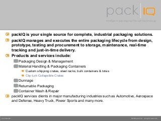 Intelligent packaging through technology
©2008 packIQ. All rights reserved.Confidential
packIQ is your single source for complete, industrial packaging solutions.
packIQ manages and executes the entire packaging lifecycle from design,
prototype, testing and procurement to storage, maintenance, real-time
tracking and just-in-time delivery.
Products and services include:
Packaging Design & Management
Material Handling & Packaging Containers
Custom shipping crates, steel racks, bulk containers & totes
Clip-Lok Collapsible Crates
Dunnage
Returnable Packaging
Container Wash & Repair
packIQ services clients in major manufacturing industries such as Automotive, Aerospace
and Defense, Heavy Truck, Power Sports and many more.
 