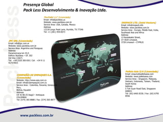 www.packless.com.br
Presença Global
Pack Less Desenvolvimento & Inovação Ltda.
COMPAÑÍA DE EMPAQUES S.A.
(Licenciada)
Website: http://www.epq.com.co
Email: info@ciaempaques.com.co
Service Area : Colombia, Panamá, Venezuela,
Peru,
Bolívia, Equador
Address
CR 42 86-25 Itagüí – Antioquia
COLOMBIA
Tel: (574) 365 8888 / Fax: (574) 365 8877
FlexPallet LLC (Licenciada)
Email: info@packless.us
Website: www.packless.com.br
Service Area: USA, Canada, Mexico
Address
12218 Longs Peak Lane, Humble, TX 77346
Tel: +1 (281) 459-0073
Pallets Asia S/A (Licenciada)
Email: enquiry@palletsasia.com
Website: www.palletsasia.com
Service Area : Singapore, Malaysia,
Vietnam, Indonesia, Taiwan, Thailand,
South Korea
Address
5 Toh Guan Road East, Singapore
608831
Tel: (65) 6465 8336 / Fax: (65) 6795
8556
JPC SRL (Licenciada)
Email: info@jpc.com.ar
Website: www.packless.com.br
Service Area: Argentina and Paraguay
Address
Panamericana km 43,5
Edificio SkyGlass – Of. 302
Del Viso (1667)
Tel: +54 2320 300 650 / Cel: +54 9 11
4173 9423
INOPACK LTD. (Joint Venture)
Email: info@inopack.info
Website: www.packless.com.br
Service Area : Europe, Middle East, India,
Southeast Asia and Africa
Address
13 Karaiskakis Street,
CY 3020 Limassol,
3728 Limassol – CYPRUS
 