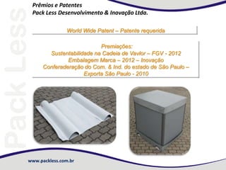 www.packless.com.br
Prêmios e Patentes
Pack Less Desenvolvimento & Inovação Ltda.
World Wide Patent – Patente requerida
Premiações:
Sustentabilidade na Cadeia de Vavlor – FGV - 2012
Embalagem Marca – 2012 – Inovação
Conferaderação do Com. & Ind. do estado de São Paulo –
Exporta São Paulo - 2010
 