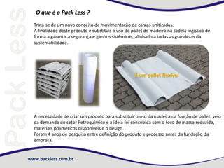 www.packless.com.br
O que é o Pack Less ?
Trata-se de um novo conceito de movimentação de cargas unitizadas.
A finalidade deste produto é substituir o uso do pallet de madeira na cadeia logística de
forma a garantir a segurança e ganhos sistêmicos, alinhado a todas as grandezas da
sustentabilidade.
É um pallet flexível
A necessidade de criar um produto para substituir o uso da madeira na função de pallet, veio
da demanda do setor Petroquímico e a ideia foi concebida com o foco de massa reduzida,
materiais poliméricos disponíveis e o design.
Foram 4 anos de pesquisa entre definição do produto e processo antes da fundação da
empresa.
 