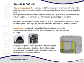 www.packless.com.br
Conceito do Pack Less
O conceito do produto foi desenvolvido de forma que, com uma massa extremamente
reduzida, tenha resistência mecânica suficiente para enfrentar todas as etapas da cadeia
logística.
Outro ponto considerado no seu desenvolvimento, foi a questão dos equipamentos de
movimentação, onde possibilita uso normal, sem qualquer tipo de acessório.
O produto foi desenvolvido para a relação “B to B” onde são usados os seguintes tipos
de embalagens: sacos, big bags , octabins e bobinas de diâmetro a partir de 800 mm.
Fundamento : a carga sobre o Pack Less é compartilhada com o solo
o que permite às canaletas terem resistência suficiente para sustentação
da carga.
No que diz respeito a forma geométrica do Arco, faz com
que a carga recebida no ápice seja distribuída em duas
forças de igual intensidade, proporcionando o dobro de
resistência com o mesmo material.
 
