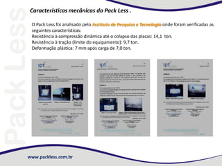 www.packless.com.br
Características mecânicas do Pack Less .
O Pack Less foi analisado pelo Instituto de Pesquisa e Tecnologia onde foram verificadas as
seguintes características:
Resistência à compressão dinâmica até o colapso das placas: 14,1 ton.
Resistência à tração (limite do equipamento): 9,7 ton.
Deformação plástica: 7 mm após carga de 7,0 ton.
 