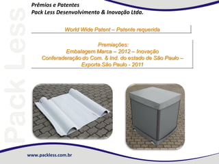 Prêmios e Patentes
Pack Less Desenvolvimento & Inovação Ltda.
World Wide Patent – Patente requerida
Premiações:
Embalagem Marca – 2012 – Inovação
Conferaderação do Com. & Ind. do estado de São Paulo –
Exporta São Paulo - 2011

www.packless.com.br

 