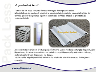 O que é o Pack Less ?
Trata-se de um novo conceito de movimentação de cargas unitizadas.
A finalidade deste produto é substituir o uso do pallet de madeira na cadeia logística de
forma a garantir a segurança e ganhos sistêmicos, alinhado a todas as grandezas da
sustentabilidade.

É um pallet flexível

A necessidade de criar um produto para substituir o uso da madeira na função de pallet, veio
da demanda do setor Petroquímico e a ideia foi concebida com o foco de massa reduzida,
materiais poliméricos disponíveis e o design.
Foram 4 anos de pesquisa entre definição do produto e processo antes da fundação da
empresa.

www.packless.com.br

 
