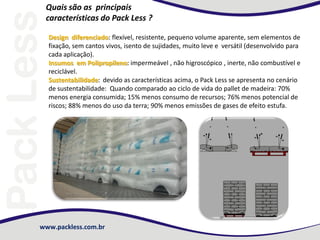 www.packless.com.br
Quais são as principais
características do Pack Less ?
Design diferenciado: flexível, resistente, pequeno volume aparente, sem elementos de
fixação, sem cantos vivos, isento de sujidades, muito leve e versátil (desenvolvido para
cada aplicação).
Insumos em Polipropileno: impermeável , não higroscópico , inerte, não combustível e
reciclável.
Sustentabilidade: devido as características acima, o Pack Less se apresenta no cenário
de sustentabilidade: Quando comparado ao ciclo de vida do pallet de madeira: 70%
menos energia consumida; 15% menos consumo de recursos; 76% menos potencial de
riscos; 88% menos do uso da terra; 90% menos emissões de gases de efeito estufa.
 