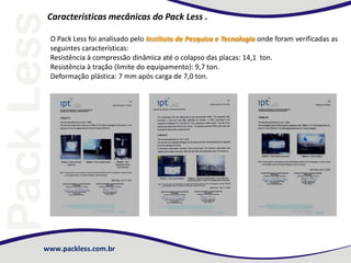 www.packless.com.br
Características mecânicas do Pack Less .
O Pack Less foi analisado pelo Instituto de Pesquisa e Tecnologia onde foram verificadas as
seguintes características:
Resistência à compressão dinâmica até o colapso das placas: 14,1 ton.
Resistência à tração (limite do equipamento): 9,7 ton.
Deformação plástica: 7 mm após carga de 7,0 ton.
 