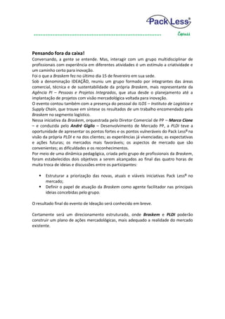 Pensando fora da caixa!
Conversando, a gente se entende. Mas, interagir com um grupo multidisciplinar de
profissionais com experiência em diferentes atividades é um estímulo a criatividade e
um caminho certo para inovação.
Foi o que a Braskem fez no último dia 15 de fevereiro em sua sede.
Sob a denominação IDEAÇÃO, reuniu um grupo formado por integrantes das áreas
comercial, técnica e de sustentabilidade da própria Braskem, mais representante da
Agência PI – Pessoas e Projetos Integrados, que atua desde o planejamento até a
implantação de projetos com visão mercadológica voltada para inovação.
O evento contou também com a presença do pessoal do ILOS – Instituto de Logística e
Supply Chain, que trouxe em síntese os resultados de um trabalho encomendado pela
Braskem no segmento logístico.
Nessa iniciativa da Braskem, orquestrada pelo Diretor Comercial de PP – Marco Cione
– e conduzida pelo André Giglio – Desenvolvimento de Mercado PP, a PLDI teve a
oportunidade de apresentar os pontos fortes e os pontos vulneráveis do Pack Less® na
visão da própria PLDI e na dos clientes; as experiências já vivenciadas; as expectativas
e ações futuras; os mercados mais favoráveis; os aspectos de mercado que são
convenientes; as dificuldades e os reconhecimentos.
Por meio de uma dinâmica pedagógica, criada pelo grupo de profissionais da Braskem,
foram estabelecidos dois objetivos a serem alcançados ao final das quatro horas de
muita troca de ideias e discussões entre os participantes:

    Estruturar a priorização das novas, atuais e viáveis iniciativas Pack Less® no
     mercado;
    Definir o papel de atuação da Braskem como agente facilitador nas principais
     ideias concebidas pelo grupo.

O resultado final do evento de Ideação será conhecido em breve.

Certamente será um direcionamento estruturado, onde Braskem e PLDI poderão
construir um plano de ações mercadológicas, mais adequado a realidade do mercado
existente.
 