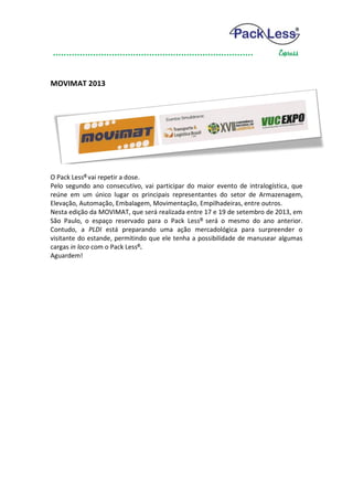 MOVIMAT 2013




O Pack Less® vai repetir a dose.
Pelo segundo ano consecutivo, vai participar do maior evento de intralogística, que
reúne em um único lugar os principais representantes do setor de Armazenagem,
Elevação, Automação, Embalagem, Movimentação, Empilhadeiras, entre outros.
Nesta edição da MOVIMAT, que será realizada entre 17 e 19 de setembro de 2013, em
São Paulo, o espaço reservado para o Pack Less ® será o mesmo do ano anterior.
Contudo, a PLDI está preparando uma ação mercadológica para surpreender o
visitante do estande, permitindo que ele tenha a possibilidade de manusear algumas
cargas in loco com o Pack Less®.
Aguardem!
 