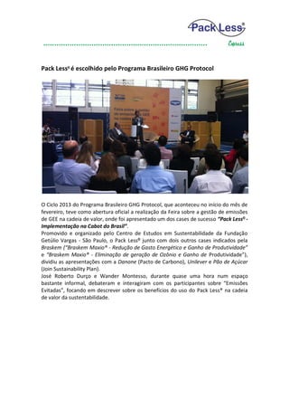 Pack Less® é escolhido pelo Programa Brasileiro GHG Protocol




O Ciclo 2013 do Programa Brasileiro GHG Protocol, que aconteceu no início do mês de
fevereiro, teve como abertura oficial a realização da Feira sobre a gestão de emissões
de GEE na cadeia de valor, onde foi apresentado um dos cases de sucesso “Pack Less® -
Implementação na Cabot do Brasil”.
Promovido e organizado pelo Centro de Estudos em Sustentabilidade da Fundação
Getúlio Vargas - São Paulo, o Pack Less® junto com dois outros cases indicados pela
Braskem (“Braskem Maxio® - Redução de Gasto Energético e Ganho de Produtividade”
e “Braskem Maxio® - Eliminação de geração de Ozônio e Ganho de Produtividade”),
dividiu as apresentações com a Danone (Pacto de Carbono), Unilever e Pão de Açúcar
(Join Sustainability Plan).
José Roberto Durço e Wander Montesso, durante quase uma hora num espaço
bastante informal, debateram e interagiram com os participantes sobre “Emissões
Evitadas”, focando em descrever sobre os benefícios do uso do Pack Less® na cadeia
de valor da sustentabilidade.
 