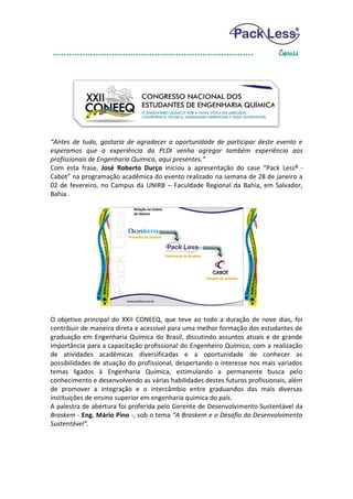 “Antes de tudo, gostaria de agradecer a oportunidade de participar deste evento e
esperamos que a experiência da PLDI venha agregar também experiência aos
profissionais de Engenharia Química, aqui presentes.”
Com esta frase, José Roberto Durço iniciou a apresentação do case “Pack Less® -
Cabot” na programação acadêmica do evento realizado na semana de 28 de janeiro a
02 de fevereiro, no Campus da UNIRB – Faculdade Regional da Bahia, em Salvador,
Bahia.




O objetivo principal do XXII CONEEQ, que teve ao todo a duração de nove dias, foi
contribuir de maneira direta e acessível para uma melhor formação dos estudantes de
graduação em Engenharia Química do Brasil, discutindo assuntos atuais e de grande
importância para a capacitação profissional do Engenheiro Químico, com a realização
de atividades acadêmicas diversificadas e a oportunidade de conhecer as
possibilidades de atuação do profissional, despertando o interesse nos mais variados
temas ligados à Engenharia Química, estimulando a permanente busca pelo
conhecimento e desenvolvendo as várias habilidades destes futuros profissionais, além
de promover a integração e o intercâmbio entre graduandos das mais diversas
instituições de ensino superior em engenharia química do país.
A palestra de abertura foi proferida pelo Gerente de Desenvolvimento Sustentável da
Braskem - Eng. Mário Pino -, sob o tema “A Braskem e o Desafio do Desenvolvimento
Sustentável”.
 
