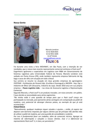 Nossa Gente




                                       Marcelo Lendzion
                                        55 42 3028-8565
                                        55 42 9955-5699
                                          55 87*45244
                                     marcelo@fluxos.com.br



Foi durante uma visita a feira MOVIMAT, em São Paulo, com a intenção de ver
novidades, que o nosso mais recente representante comercial conheceu o Pack Less ®.
Engenheiro agrônomo e especialista em Logística com MBA em Gerenciamento de
Sistemas Logísticos pela Universidade Federal do Paraná, Marcelo Lendzion está
sediado em Ponta Grossa (PR), onde também representa empresa fabricante de big
bags e sacos de ráfia com atuação em todo o Brasil.
Sua carreira se resume na atuação em duas grandes empresas do agronegócio:
FERTIPAR - Fertilizantes do Paraná Ltda. (Curitiba e Paranaguá) e IMCOPA - Imp. Exp. e
Indústria de Óleos S/A (Araucária, indústria da soja). Desde 2010 atua em sua própria
empresa – Fluxos Logística Ltda. – nas áreas de Assessoria Logística e Representação
Comercial.
Segundo Marcelo, o Pack Less® é um produto inovador, um novo conceito em pallets.
E que atende as necessidades para vários segmentos.
“Na minha visão é uma questão de tempo para que o Pack Less® cresça em
participação no mercado, pois apresenta várias vantagens em comparação ao pallet de
madeira, com potencial de abranger diversos países, ao exemplo do que já está
acontecendo.”
PERSISTÊNCIA
“Naturalmente, qualquer mudança requer estudos e ajustes...; então, já espero me
deparar com barreiras impostas por alguns clientes que de princípio não abrirão mão
de utilizar o pallet de madeira, por uma questão de comodidade e conforto.
Por isso é fundamental fazer um trabalho, além de comercial; técnico. Agregar ao
máximo de informações e soluções a nossos clientes. Esse é o diferencial ao
representante Pack Less®. E, é claro, ser persistente.”
 